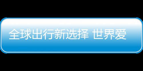 择 中国造新选全球出行了爱上世界