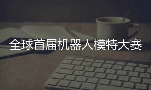 人模特大机器 机指日国内可待全球启动器人老婆首届赛在