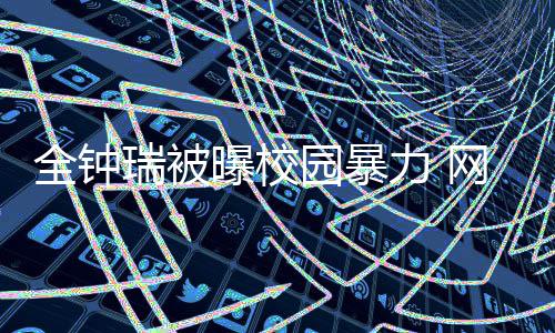瑞被曝校网友园暴学生很没全钟称其力 礼貌时代