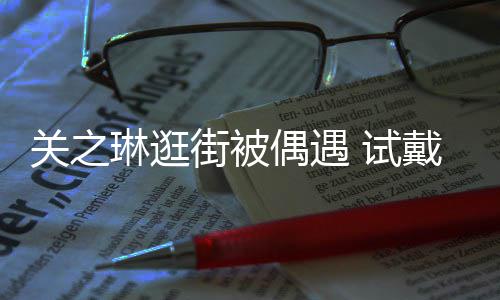 人街被买单戴手关之消费琳逛链后力惊偶遇 试爽快