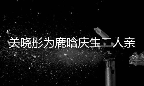 二人 破依偎彤为甜蜜关晓庆生亲密传闻鹿晗十足分手