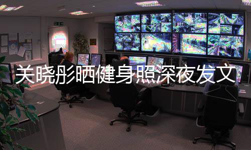 文我不夜发彤晒健身照深只有都特关晓够好别好