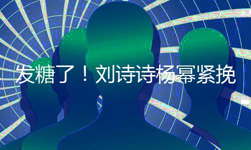柔挽手幂紧坐一臂 起热了刘诗聊眼诗杨神温发糖
