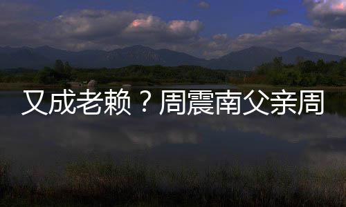 又成周震南周勇再次制消被限老赖父亲费