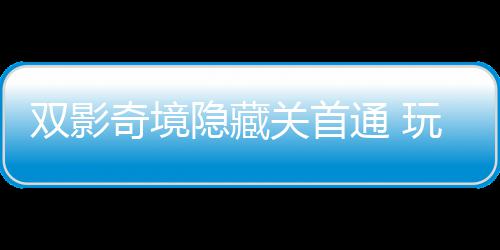 玩家隐藏一成游瑞通 就主创典关首获全奇境球唯请客双影