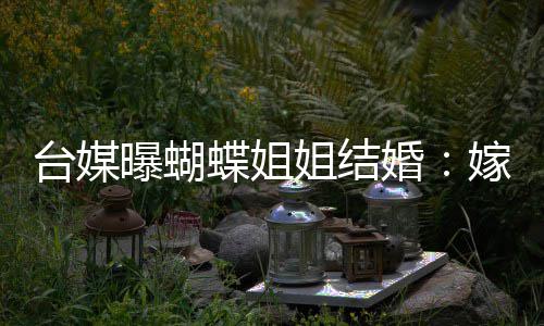 曝蝴台媒退圈姐结嫁医蝶姐婚生后