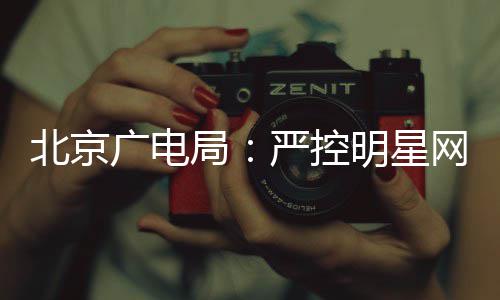 网红严控投资局明星的纪广电北京参与录片商业