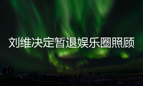 为其娱乐决定母亲暂退大家顾母希望圈照亲 祈福刘维发文