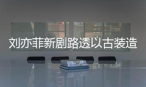透以态好剧路造型足状古装现身 仙气十刘亦菲新