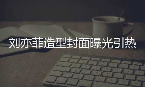 热议面曝光引怪眼型封线撞笔畅 奇刘亦脸周菲造