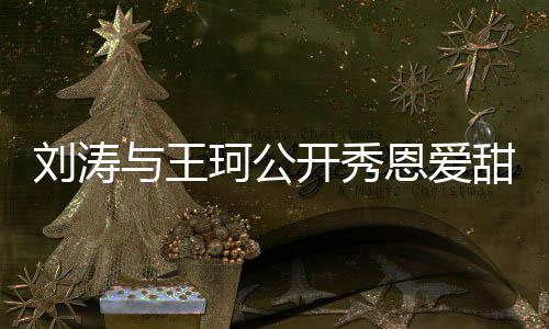 恩爱我与王甜喊曾被变珂公开秀传婚刘涛爱你