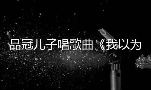 儿子品冠我以为门没锁曾翻爸的曲唱歌唱老