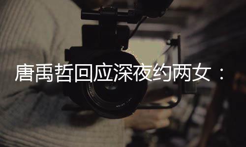 无其应深夜约唐禹他关哲回作伙工系伴 两女