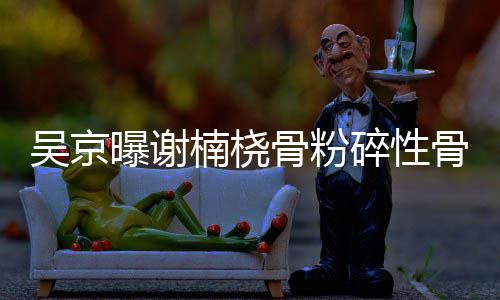 楠桡曝谢吴京就想骨粉骨折 刚去主持碎性手术