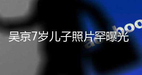 儿子楠吴京五官照片足蹈光 像谢罕曝清秀7岁手舞
