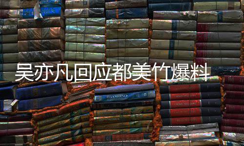 吴亦 吴应都亦凡诱酒奸美竹最新等黑灌爆料回应料凡回