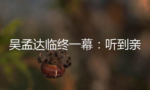 吴孟吴孟用力听到幕终一睁眼 周达临悼念达星驰呼唤亲人