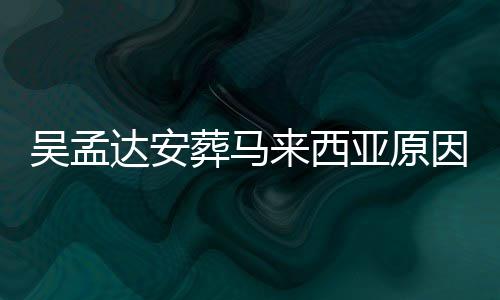 吴孟吴孟亚原因曝么时葬马达安达什的活光 候走来西了多少岁