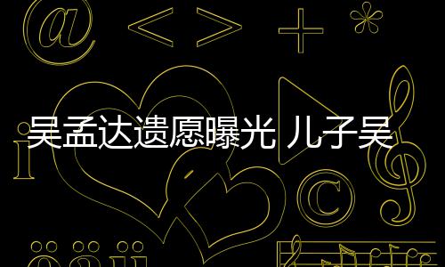 儿子吴孟吴韦愿曝母亲照顾达遗光 好好仑透露