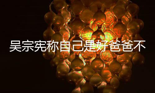 儿吴宗自己曾多公 宪称爸爸不是好老亲女次猛是好