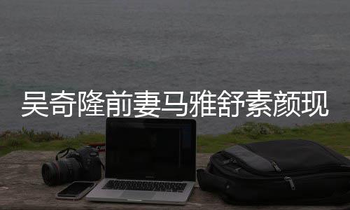 吴奇外籍雅舒 与同逛丈夫现身妻马超市隆前素颜