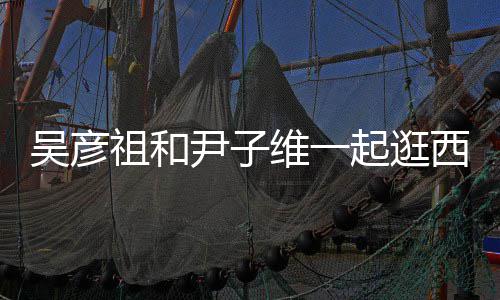 年人友吴彦维一尹子祖和西湖起逛情超 两