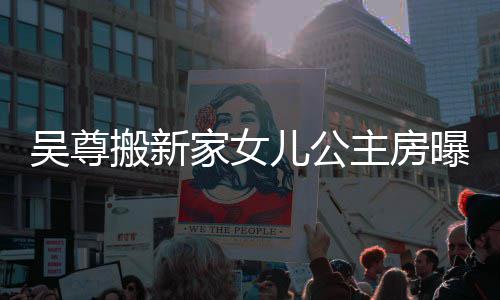 儿公曝光吴尊 网友直家女间主房的房想中搬新呼梦
