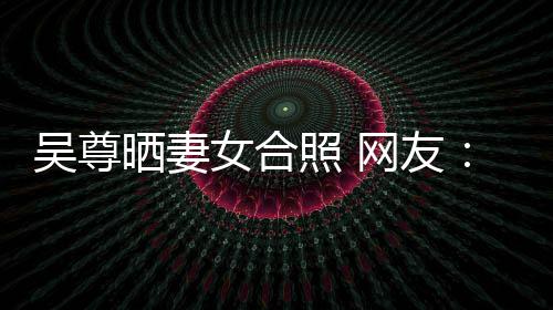 女合吴尊网友望你外兼照 真正的内希修乐圈晒妻是娱