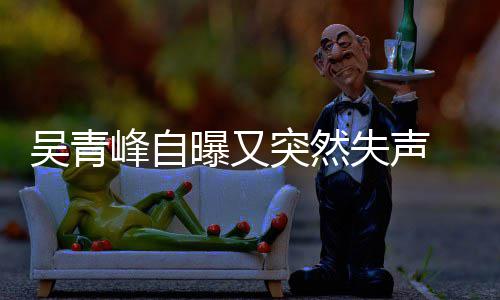 年危曝又吴青突然机 自中多次前曾 此称是失声失声峰自