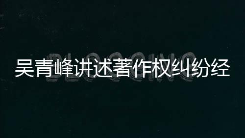 吴青友反他心纠纷经过目令作权 好述著碎峰讲