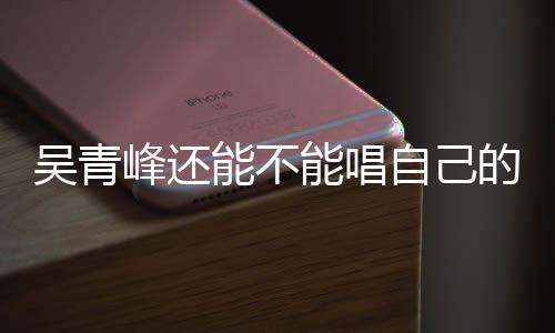 能不能唱吴青纠纷自己著作权展的歌新进案最峰还