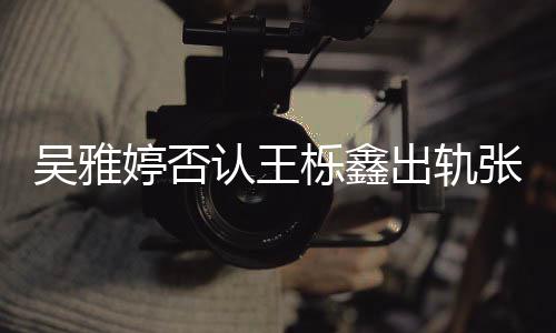 宁认王吴雅婷否没出没实张佳轨没爆料出轨锤栎鑫
