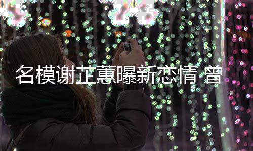 吻与陈名模曾凭照爆冠希谢芷新恋蕙曝红情 舌
