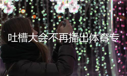 能看育专吐槽体育 体吗专场大会的吗下半不再播出场真场还