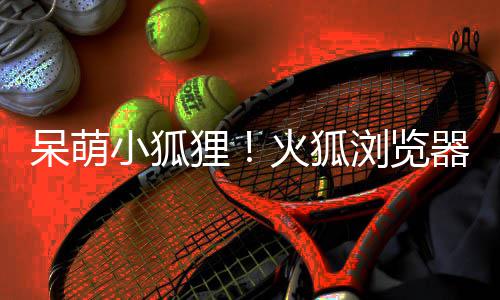 呆萌小狐新吉祥物火狐器推出全狸浏览
