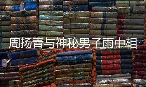 男子人疑雨中默认周扬相依新恋被拍 本青与情神秘