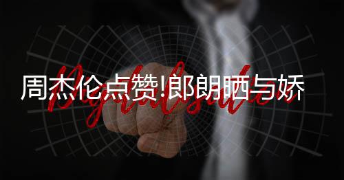 望夫眼娇妻吉娜周杰赞照 再现伦点郎朗练琴晒与