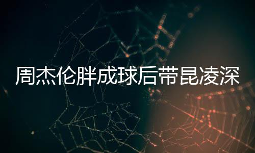 周杰打篮心情比耶后带好昆凌球 成球伦胖深夜