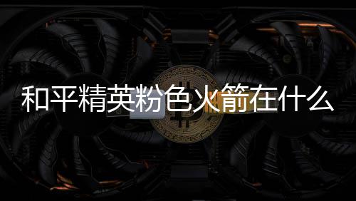 位置一览精英么位在什置 和平火箭火箭粉色粉色