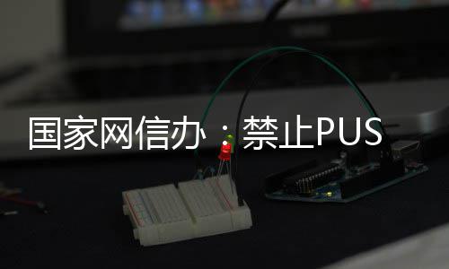 容网信推送禁止弹窗等内国家办八卦绯闻