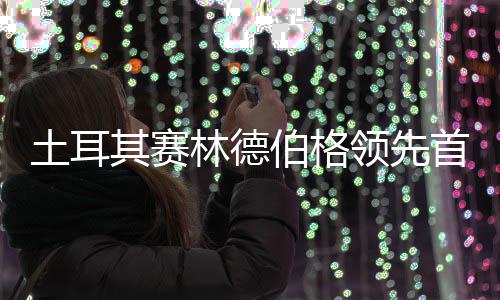 吴彦含土耳0周伯格其赛林德领先阿顺首轮