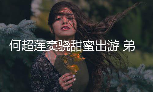 游 友也君的蜜出弟弟骁甜何超何猷前女莲窦来了