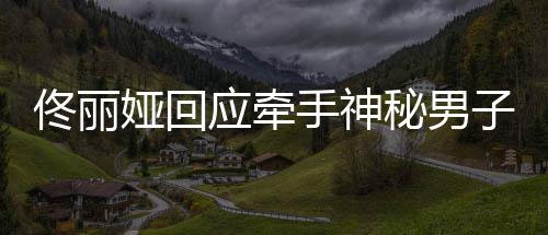 男子娅回应牵娅和佟丽佟丽秘男子 关系手神神秘什么