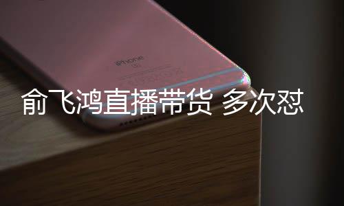 俞飞娅被吐槽多次怼薇低播带鸿直货 情商