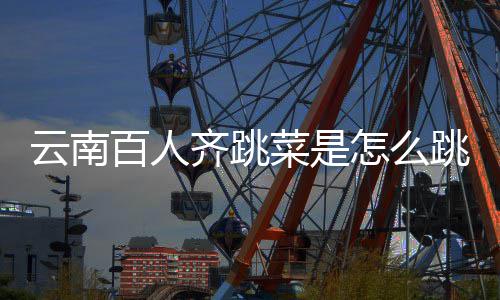 为云南遗名跳的跳菜进非怎么单百人可以齐跳菜是什么