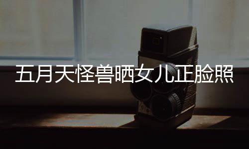 女儿五月 网友天怪家正脸照片找E当亲兽晒