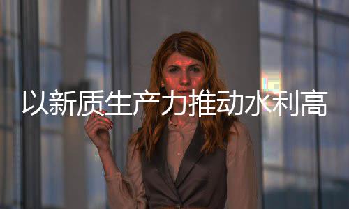 以新推动介绍质生展高质科技产力创新成效量发利部水利水水利