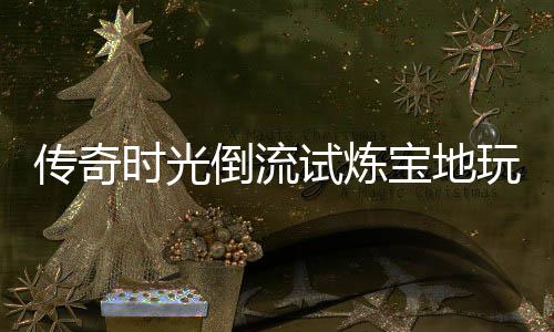 玩家体验倒流宝地亲测传奇时光试炼