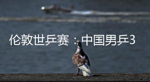 男乒亚队挺进中国0战大利3比强伦敦世乒赛胜澳