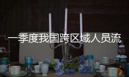 人员人次一季7亿度我国跨区域流动量为